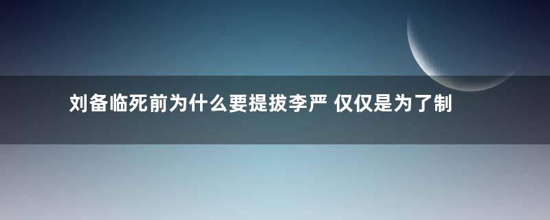 刘备临死前为什么要提拔李严 仅仅是为了制约诸葛亮那么简单吗